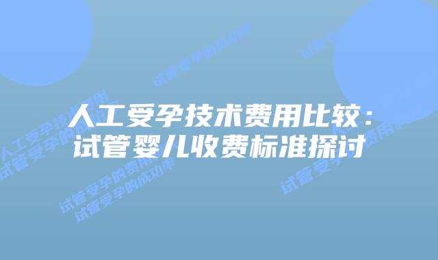 人工受孕技术费用比较:试管婴儿收费标准探讨