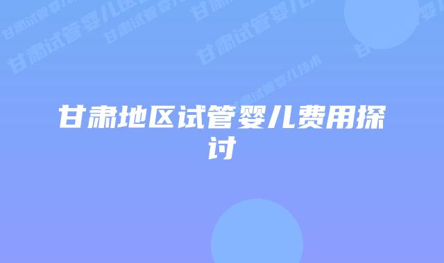 甘肃地区试管婴儿费用探讨