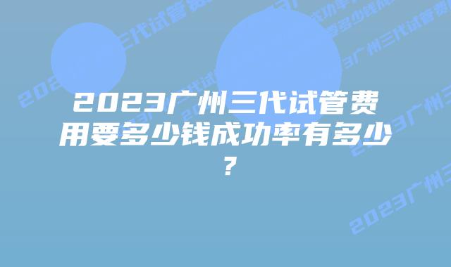 2023广州三代试管费用要多少钱成功率有多少？