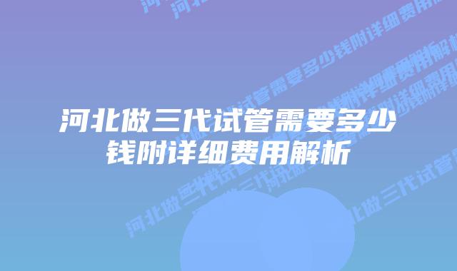 河北做三代试管需要多少钱附详细费用解析