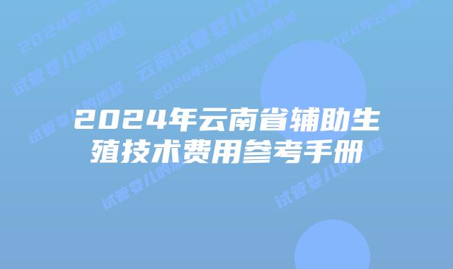 2024年云南省辅助生殖技术费用参考手册