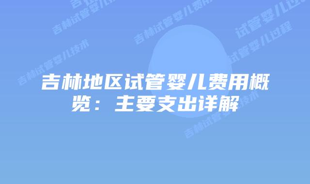 吉林地区试管婴儿费用概览：主要支出详解