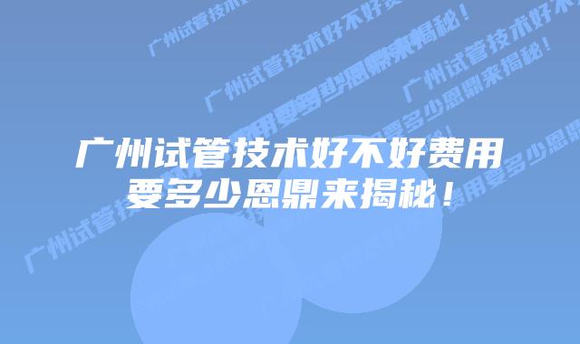 广州试管技术好不好费用要多少恩鼎来揭秘！