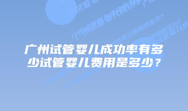 广州试管婴儿成功率有多少试管婴儿费用是多少？