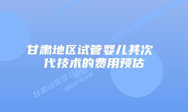 甘肃地区试管婴儿其次 代技术的费用预估