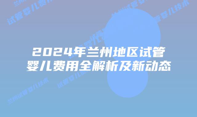 2024年兰州地区试管婴儿费用全解析及新动态