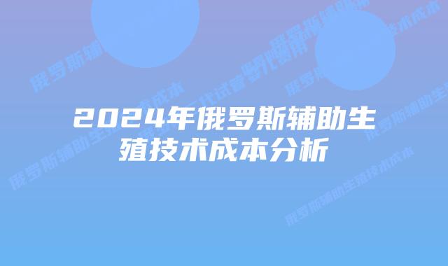 2024年俄罗斯辅助生殖技术成本分析