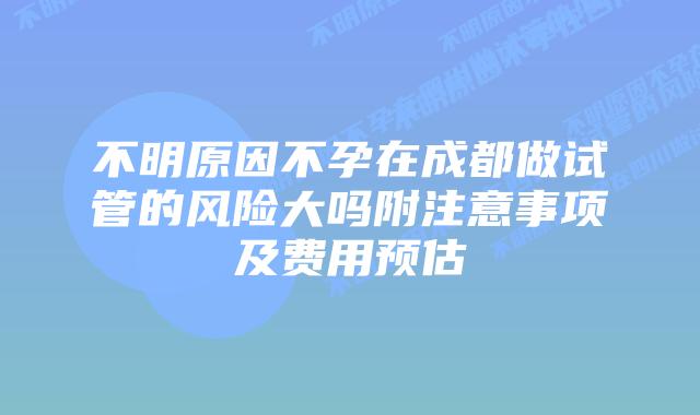 不明原因不孕在成都做试管的风险大吗附注意事项及费用预估