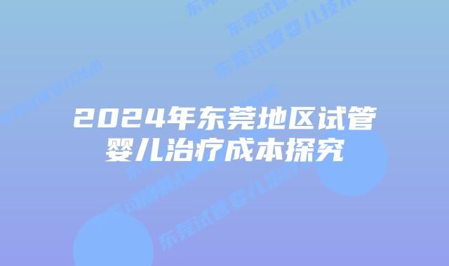 2024年东莞地区试管婴儿治疗成本探究