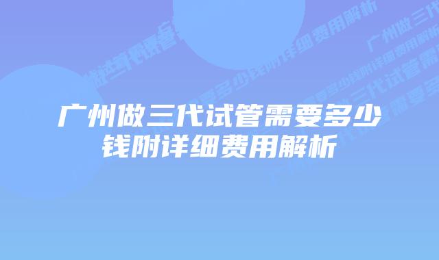 广州做三代试管需要多少钱附详细费用解析
