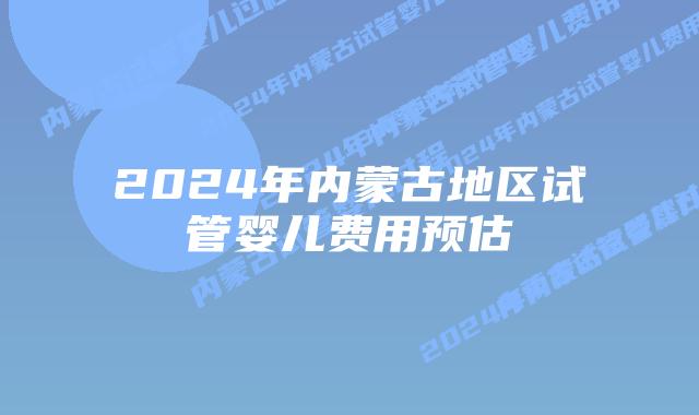 2024年内蒙古地区试管婴儿费用预估