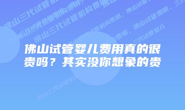 佛山试管婴儿费用真的很贵吗？其实没你想象的贵