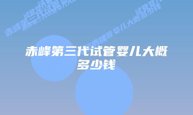 赤峰第三代试管婴儿大概多少钱