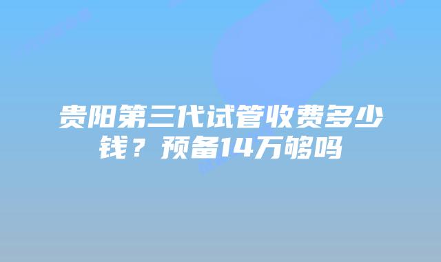 贵阳第三代试管收费多少钱？预备14万够吗