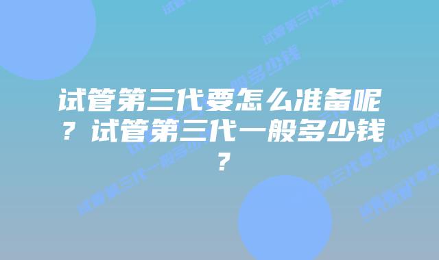试管第三代要怎么准备呢？试管第三代一般多少钱？