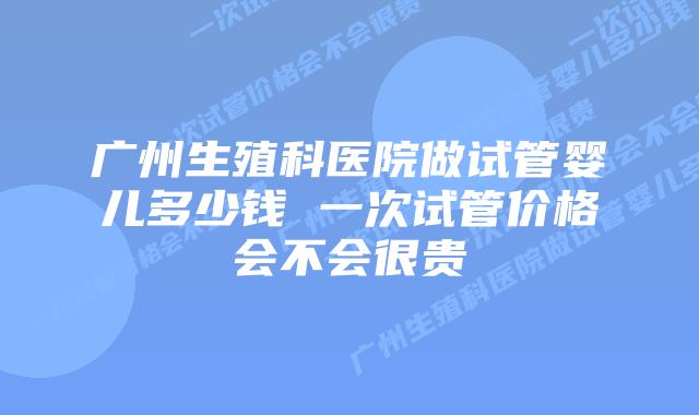 广州生殖科医院做试管婴儿多少钱 一次试管价格会不会很贵