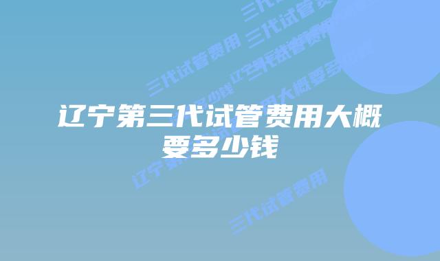辽宁第三代试管费用大概要多少钱