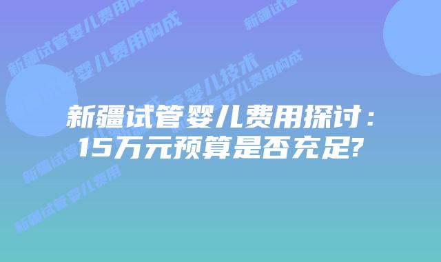 新疆试管婴儿费用探讨:15万元预算是否充足?