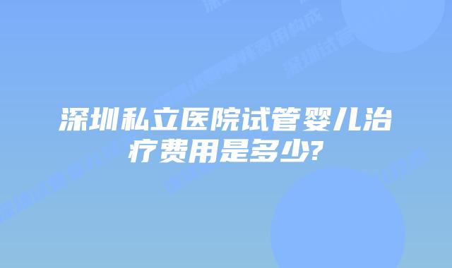 深圳私立医院试管婴儿治疗费用是多少?