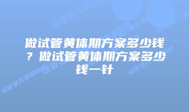 做试管黄体期方案多少钱?做试管黄体期方案多少钱一针