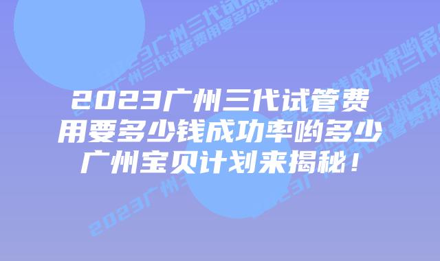 2023广州三代试管费用要多少钱成功率哟多少广州宝贝计划来揭秘!