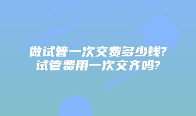 做试管一次交费多少钱?试管费用一次交齐吗?