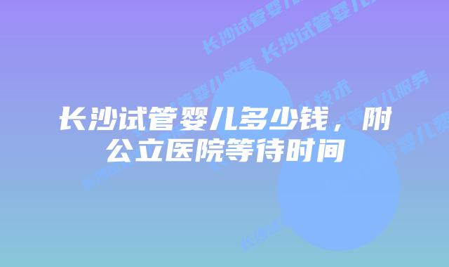 长沙试管婴儿多少钱，附公立医院等待时间