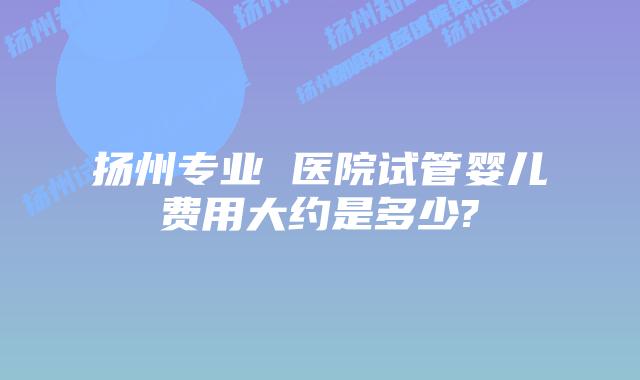 扬州专业 医院试管婴儿费用大约是多少?
