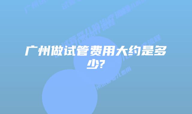 广州做试管费用大约是多少?