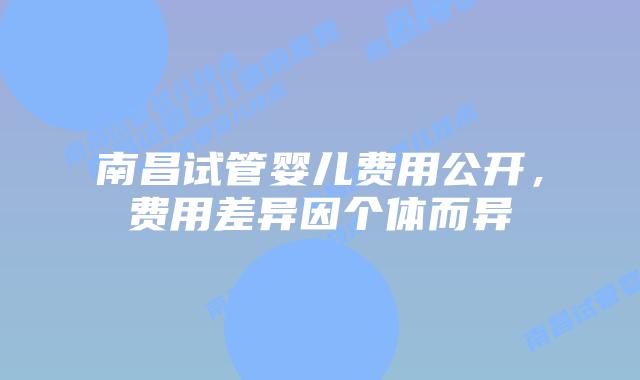 南昌试管婴儿费用公开，费用差异因个体而异