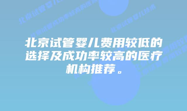 北京试管婴儿费用较低的选择及成功率较高的医疗机构推荐。