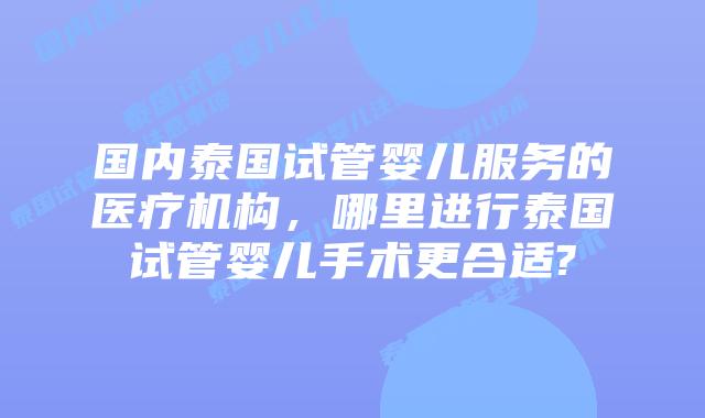 国内泰国试管婴儿服务的医疗机构，哪里进行泰国试管婴儿手术更合适?