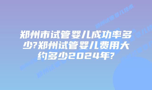 郑州市试管婴儿成功率多少?郑州试管婴儿费用大约多少2024年?