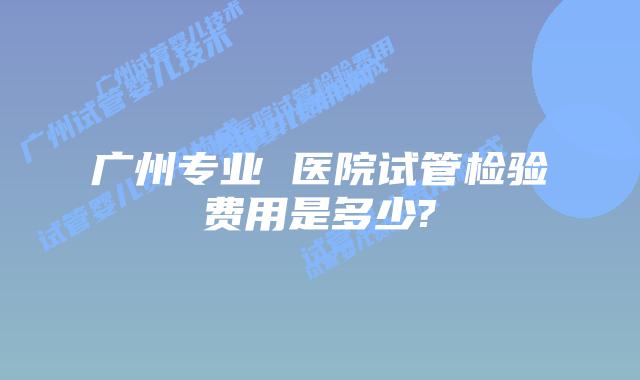 广州专业 医院试管检验费用是多少?