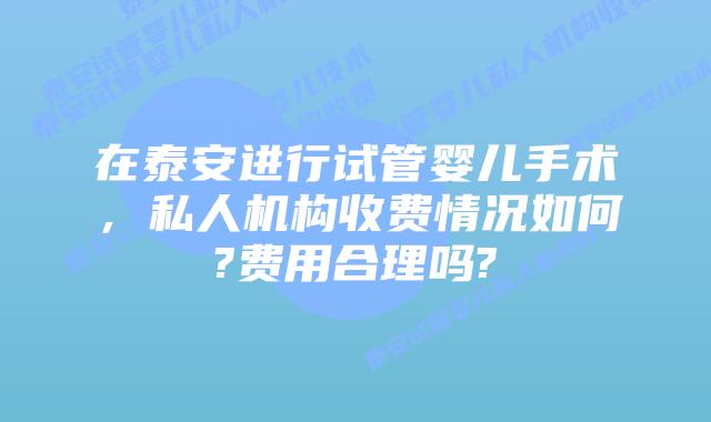 在泰安进行试管婴儿手术,私人机构收费情况如何?费用合理吗?