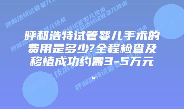 呼和浩特试管婴儿手术的费用是多少?全程检查及移植成功约需3-5万元。
