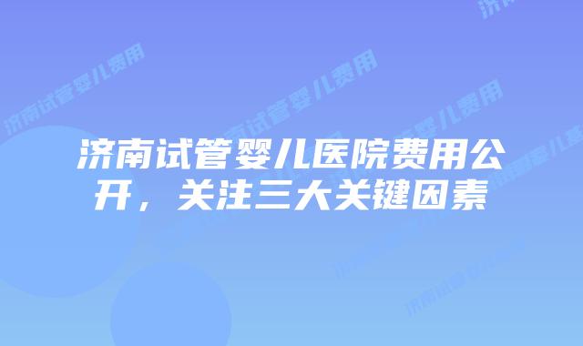 济南试管婴儿医院费用公开，关注三大关键因素