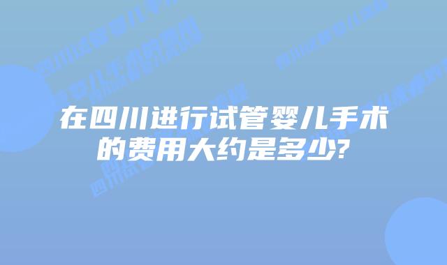在四川进行试管婴儿手术的费用大约是多少?
