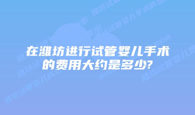 在潍坊进行试管婴儿手术的费用大约是多少?