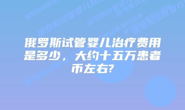 俄罗斯试管婴儿治疗费用是多少，大约十五万患者币左右?