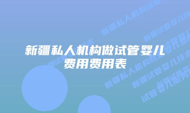 新疆私人机构做试管婴儿费用费用表