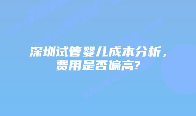 深圳试管婴儿成本分析,费用是否偏高?