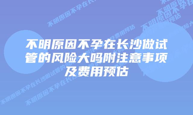 不明原因不孕在长沙做试管的风险大吗附注意事项及费用预估
