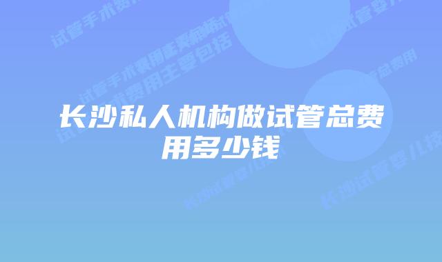 长沙私人机构做试管总费用多少钱