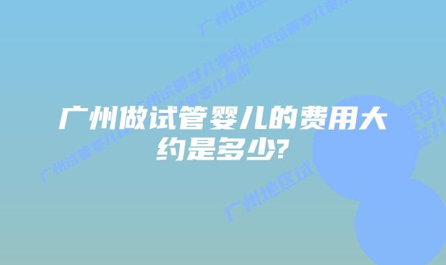 广州做试管婴儿的费用大约是多少?