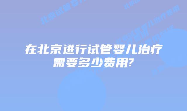 在北京进行试管婴儿治疗需要多少费用?