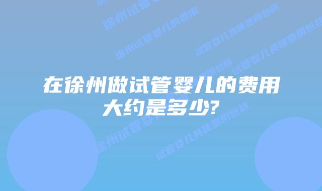 在徐州做试管婴儿的费用大约是多少?
