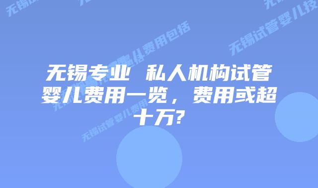 无锡专业 私人机构试管婴儿费用一览，费用或超十万?