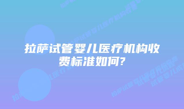 拉萨试管婴儿医疗机构收费标准如何?