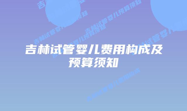 吉林试管婴儿费用构成及预算须知